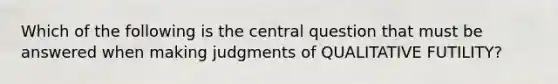 Which of the following is the central question that must be answered when making judgments of QUALITATIVE FUTILITY?