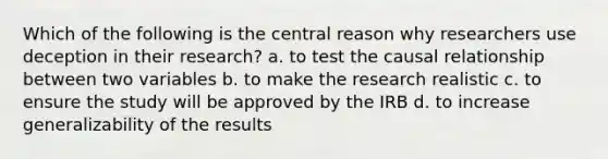 Which of the following is the central reason why researchers use deception in their research? a. to test the causal relationship between two variables b. to make the research realistic c. to ensure the study will be approved by the IRB d. to increase generalizability of the results