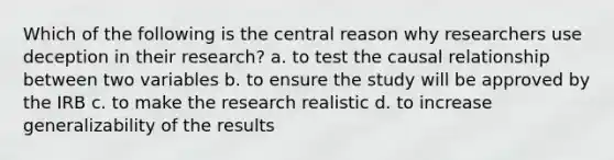 Which of the following is the central reason why researchers use deception in their research? a. to test the causal relationship between two variables b. to ensure the study will be approved by the IRB c. to make the research realistic d. to increase generalizability of the results