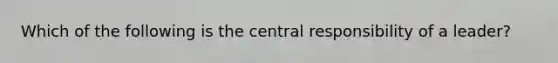 Which of the following is the central responsibility of a leader?