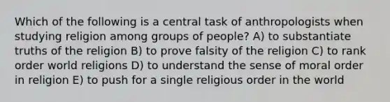 Which of the following is a central task of anthropologists when studying religion among groups of people? A) to substantiate truths of the religion B) to prove falsity of the religion C) to rank order world religions D) to understand the sense of moral order in religion E) to push for a single religious order in the world