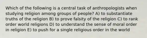 Which of the following is a central task of anthropologists when studying religion among groups of people? A) to substantiate truths of the religion B) to prove falsity of the religion C) to rank order world religions D) to understand the sense of moral order in religion E) to push for a single religious order in the world