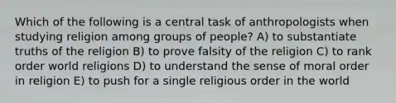 Which of the following is a central task of anthropologists when studying religion among groups of people? A) to substantiate truths of the religion B) to prove falsity of the religion C) to rank order world religions D) to understand the sense of moral order in religion E) to push for a single religious order in the world