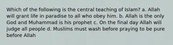 Which of the following is the central teaching of Islam? a. Allah will grant life in paradise to all who obey him. b. Allah is the only God and Muhammad is his prophet c. On the final day Allah will judge all people d. Muslims must wash before praying to be pure before Allah