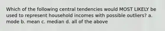 Which of the following central tendencies would MOST LIKELY be used to represent household incomes with possible outliers? a. mode b. mean c. median d. all of the above