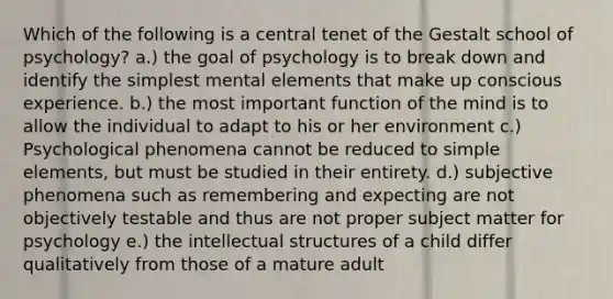 Which of the following is a central tenet of the Gestalt school of psychology? a.) the goal of psychology is to break down and identify the simplest mental elements that make up conscious experience. b.) the most important function of the mind is to allow the individual to adapt to his or her environment c.) Psychological phenomena cannot be reduced to simple elements, but must be studied in their entirety. d.) subjective phenomena such as remembering and expecting are not objectively testable and thus are not proper subject matter for psychology e.) the intellectual structures of a child differ qualitatively from those of a mature adult