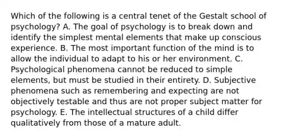 Which of the following is a central tenet of the Gestalt school of psychology? A. The goal of psychology is to break down and identify the simplest mental elements that make up conscious experience. B. The most important function of the mind is to allow the individual to adapt to his or her environment. C. Psychological phenomena cannot be reduced to simple elements, but must be studied in their entirety. D. Subjective phenomena such as remembering and expecting are not objectively testable and thus are not proper subject matter for psychology. E. The intellectual structures of a child differ qualitatively from those of a mature adult.