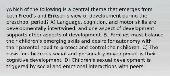 Which of the following is a central theme that emerges from both Freud's and Erikson's view of development during the preschool period? A) Language, cognition, and motor skills are developmentally intertwined, and one aspect of development supports other aspects of development. B) Families must balance their children's emerging skills and desire for autonomy with their parental need to protect and control their children. C) The basis for children's social and personality development is their cognitive development. D) Children's sexual development is triggered by social and emotional interactions with peers.