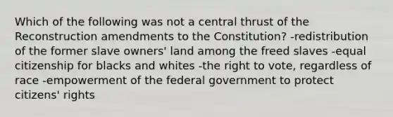 Which of the following was not a central thrust of the Reconstruction amendments to the Constitution? -redistribution of the former slave owners' land among the freed slaves -equal citizenship for blacks and whites -the right to vote, regardless of race -empowerment of the federal government to protect citizens' rights