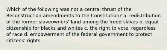 Which of the following was not a central thrust of the Reconstruction amendments to the Constitution? a. redistribution of the former slaveowners' land among the freed slaves b. equal citizenship for blacks and whites c. <a href='https://www.questionai.com/knowledge/kr9tEqZQot-the-right-to-vote' class='anchor-knowledge'>the right to vote</a>, regardless of race d. empowerment of the federal government to protect citizens' rights