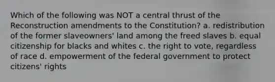 Which of the following was NOT a central thrust of the Reconstruction amendments to the Constitution? a. redistribution of the former slaveowners' land among the freed slaves b. equal citizenship for blacks and whites c. the right to vote, regardless of race d. empowerment of the federal government to protect citizens' rights