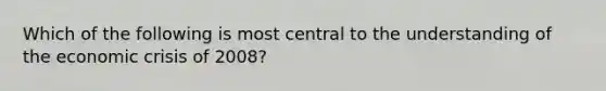 Which of the following is most central to the understanding of the economic crisis of 2008?