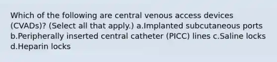 Which of the following are central venous access devices (CVADs)? (Select all that apply.) a.Implanted subcutaneous ports b.Peripherally inserted central catheter (PICC) lines c.Saline locks d.Heparin locks