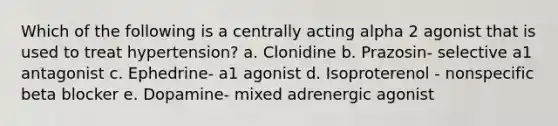 Which of the following is a centrally acting alpha 2 agonist that is used to treat hypertension? a. Clonidine b. Prazosin- selective a1 antagonist c. Ephedrine- a1 agonist d. Isoproterenol - nonspecific beta blocker e. Dopamine- mixed adrenergic agonist