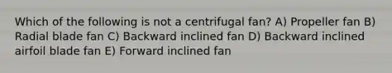 Which of the following is not a centrifugal fan? A) Propeller fan B) Radial blade fan C) Backward inclined fan D) Backward inclined airfoil blade fan E) Forward inclined fan