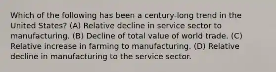 Which of the following has been a century-long trend in the United States? (A) Relative decline in service sector to manufacturing. (B) Decline of total value of world trade. (C) Relative increase in farming to manufacturing. (D) Relative decline in manufacturing to the service sector.