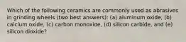 Which of the following ceramics are commonly used as abrasives in grinding wheels (two best answers): (a) aluminum oxide, (b) calcium oxide, (c) carbon monoxide, (d) silicon carbide, and (e) silicon dioxide?