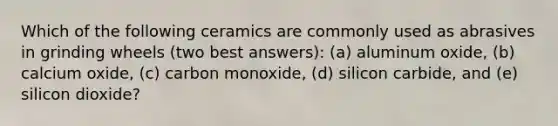 Which of the following ceramics are commonly used as abrasives in grinding wheels (two best answers): (a) aluminum oxide, (b) calcium oxide, (c) carbon monoxide, (d) silicon carbide, and (e) silicon dioxide?