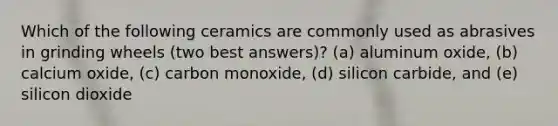 Which of the following ceramics are commonly used as abrasives in grinding wheels (two best answers)? (a) aluminum oxide, (b) calcium oxide, (c) carbon monoxide, (d) silicon carbide, and (e) silicon dioxide