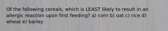 Of the following cereals, which is LEAST likely to result in an allergic reaction upon first feeding? a) corn b) oat c) rice d) wheat e) barley