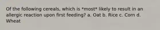 Of the following cereals, which is *most* likely to result in an allergic reaction upon first feeding? a. Oat b. Rice c. Corn d. Wheat