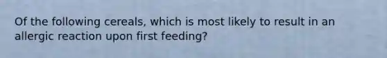 Of the following cereals, which is most likely to result in an allergic reaction upon first feeding?​