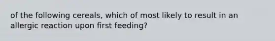 of the following cereals, which of most likely to result in an allergic reaction upon first feeding?