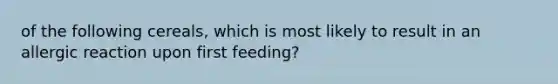 of the following cereals, which is most likely to result in an allergic reaction upon first feeding?