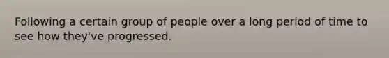 Following a certain group of people over a long period of time to see how they've progressed.