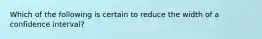 Which of the following is certain to reduce the width of a confidence interval?