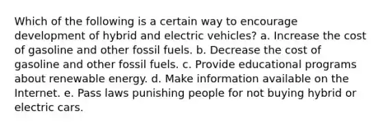 Which of the following is a certain way to encourage development of hybrid and electric vehicles? a. Increase the cost of gasoline and other fossil fuels. b. Decrease the cost of gasoline and other fossil fuels. c. Provide educational programs about renewable energy. d. Make information available on the Internet. e. Pass laws punishing people for not buying hybrid or electric cars.