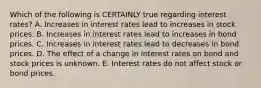 Which of the following is CERTAINLY true regarding interest rates? A. Increases in interest rates lead to increases in stock prices. B. Increases in interest rates lead to increases in bond prices. C. Increases in interest rates lead to decreases in bond prices. D. The effect of a change in interest rates on bond and stock prices is unknown. E. Interest rates do not affect stock or bond prices.