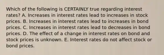 Which of the following is CERTAINLY true regarding interest rates? A. Increases in interest rates lead to increases in stock prices. B. Increases in interest rates lead to increases in bond prices. C. Increases in interest rates lead to decreases in bond prices. D. The effect of a change in interest rates on bond and stock prices is unknown. E. Interest rates do not affect stock or bond prices.