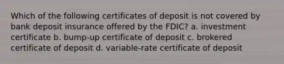 Which of the following certificates of deposit is not covered by bank deposit insurance offered by the FDIC? a. investment certificate b. bump-up certificate of deposit c. brokered certificate of deposit d. variable-rate certificate of deposit