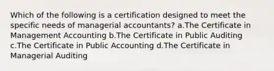 Which of the following is a certification designed to meet the specific needs of managerial accountants? a.The Certificate in Management Accounting b.The Certificate in Public Auditing c.The Certificate in Public Accounting d.The Certificate in Managerial Auditing