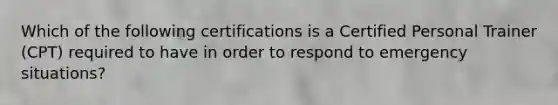 Which of the following certifications is a Certified Personal Trainer (CPT) required to have in order to respond to emergency situations?