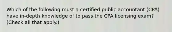 Which of the following must a certified public accountant (CPA) have in-depth knowledge of to pass the CPA licensing exam? (Check all that apply.)