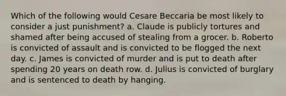 Which of the following would Cesare Beccaria be most likely to consider a just punishment? a. Claude is publicly tortures and shamed after being accused of stealing from a grocer. b. Roberto is convicted of assault and is convicted to be flogged the next day. c. James is convicted of murder and is put to death after spending 20 years on death row. d. Julius is convicted of burglary and is sentenced to death by hanging.