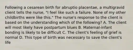 Following a cesarean birth for abruptio placentae, a multigravid client tells the nurse, "I feel like such a failure. None of my other childbirths were like this." The nurse's response to the client is based on the understanding which of the following? A. The client will most likely have postpartum blues B. Maternal-infant bonding is likely to be difficult C. The client's feeling of grief is normal D. This type of birth was necessary to save the client's life