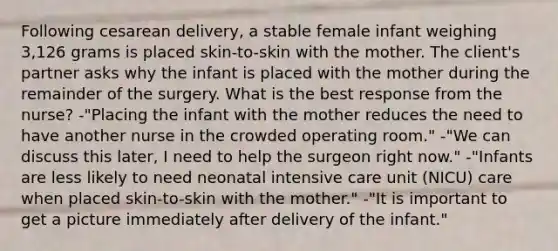 Following cesarean delivery, a stable female infant weighing 3,126 grams is placed skin-to-skin with the mother. The client's partner asks why the infant is placed with the mother during the remainder of the surgery. What is the best response from the nurse? -"Placing the infant with the mother reduces the need to have another nurse in the crowded operating room." -"We can discuss this later, I need to help the surgeon right now." -"Infants are less likely to need neonatal intensive care unit (NICU) care when placed skin-to-skin with the mother." -"It is important to get a picture immediately after delivery of the infant."