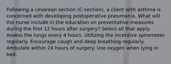 Following a cesarean section (C-section), a client with asthma is concerned with developing postoperative pneumonia. What will the nurse include in the education on preventative measures during the first 12 hours after surgery? Select all that apply. Assess the lungs every 4 hours. Utilizing the incentive spirometer regularly. Encourage cough and deep breathing regularly. Ambulate within 24 hours of surgery. Use oxygen when lying in bed.