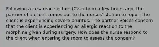 Following a cesarean section (C-section) a few hours ago, the partner of a client comes out to the nurses' station to report the client is experiencing severe pruritus. The partner voices concern that the client is experiencing an allergic reaction to the morphine given during surgery. How does the nurse respond to the client when entering the room to assess the concern?