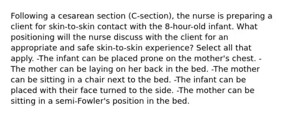 Following a cesarean section (C-section), the nurse is preparing a client for skin-to-skin contact with the 8-hour-old infant. What positioning will the nurse discuss with the client for an appropriate and safe skin-to-skin experience? Select all that apply. -The infant can be placed prone on the mother's chest. -The mother can be laying on her back in the bed. -The mother can be sitting in a chair next to the bed. -The infant can be placed with their face turned to the side. -The mother can be sitting in a semi-Fowler's position in the bed.