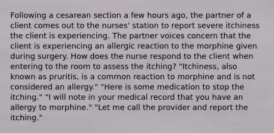 Following a cesarean section a few hours ago, the partner of a client comes out to the nurses' station to report severe itchiness the client is experiencing. The partner voices concern that the client is experiencing an allergic reaction to the morphine given during surgery. How does the nurse respond to the client when entering to the room to assess the itching? "Itchiness, also known as pruritis, is a common reaction to morphine and is not considered an allergy." "Here is some medication to stop the itching." "I will note in your medical record that you have an allergy to morphine." "Let me call the provider and report the itching."