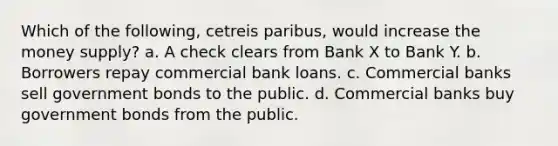 Which of the following, cetreis paribus, would increase the money supply? a. A check clears from Bank X to Bank Y. b. Borrowers repay commercial bank loans. c. Commercial banks sell government bonds to the public. d. Commercial banks buy government bonds from the public.