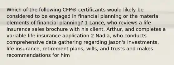 Which of the following CFP® certificants would likely be considered to be engaged in financial planning or the material elements of financial planning? 1 Lance, who reviews a life insurance sales brochure with his client, Arthur, and completes a variable life insurance application 2 Nadia, who conducts comprehensive data gathering regarding Jason's investments, life insurance, retirement plans, wills, and trusts and makes recommendations for him