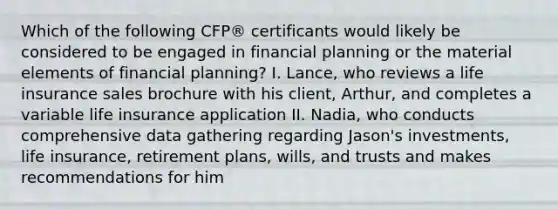 Which of the following CFP® certificants would likely be considered to be engaged in financial planning or the material elements of financial planning? I. Lance, who reviews a life insurance sales brochure with his client, Arthur, and completes a variable life insurance application II. Nadia, who conducts comprehensive data gathering regarding Jason's investments, life insurance, retirement plans, wills, and trusts and makes recommendations for him