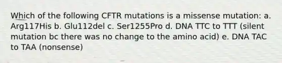 Which of the following CFTR mutations is a missense mutation: a. Arg117His b. Glu112del c. Ser1255Pro d. DNA TTC to TTT (silent mutation bc there was no change to the amino acid) e. DNA TAC to TAA (nonsense)