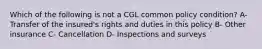 Which of the following is not a CGL common policy condition? A- Transfer of the insured's rights and duties in this policy B- Other insurance C- Cancellation D- Inspections and surveys