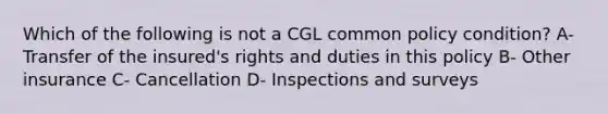 Which of the following is not a CGL common policy condition? A- Transfer of the insured's rights and duties in this policy B- Other insurance C- Cancellation D- Inspections and surveys